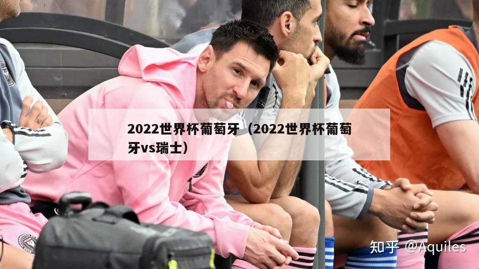 2022世界杯葡萄牙（2022世界杯葡萄牙vs瑞士）