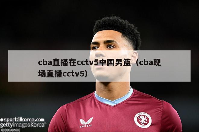 cba直播在cctv5中国男篮（cba现场直播cctv5）