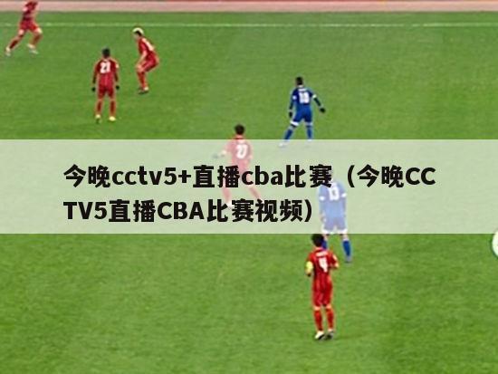 今晚cctv5+直播cba比赛（今晚CCTV5直播CBA比赛视频）