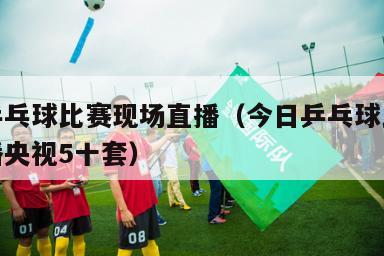 今日乒乓球比赛现场直播（今日乒乓球比赛现场直播央视5十套）