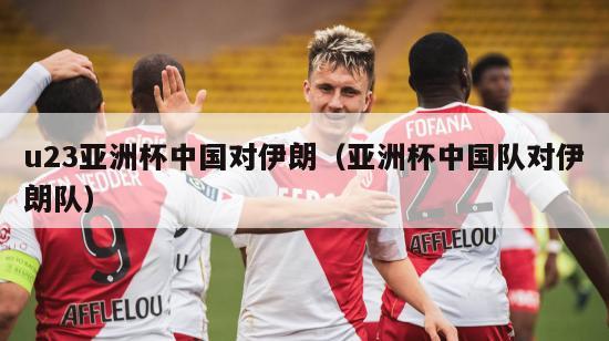 u23亚洲杯中国对伊朗（亚洲杯中国队对伊朗队）