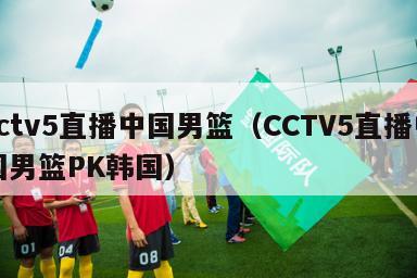 cctv5直播中国男篮（CCTV5直播中国男篮PK韩国）