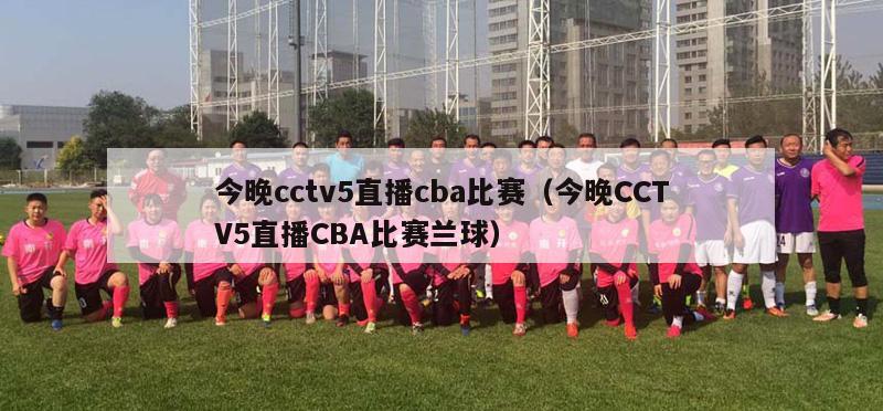 今晚cctv5直播cba比赛（今晚CCTV5直播CBA比赛兰球）