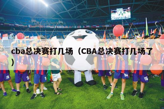 cba总决赛打几场（CBA总决赛打几场了）