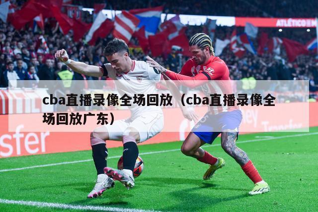 cba直播录像全场回放（cba直播录像全场回放广东）