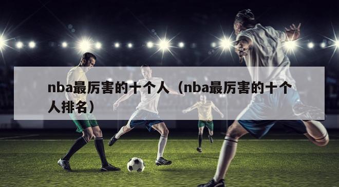 nba最厉害的十个人（nba最厉害的十个人排名）