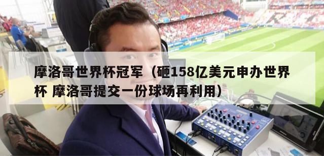 摩洛哥世界杯冠军（砸158亿美元申办世界杯 摩洛哥提交一份球场再利用）