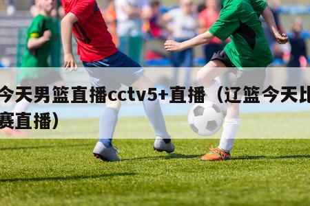 今天男篮直播cctv5+直播（辽篮今天比赛直播）