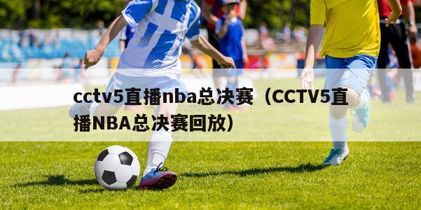 cctv5直播nba总决赛（CCTV5直播NBA总决赛回放）