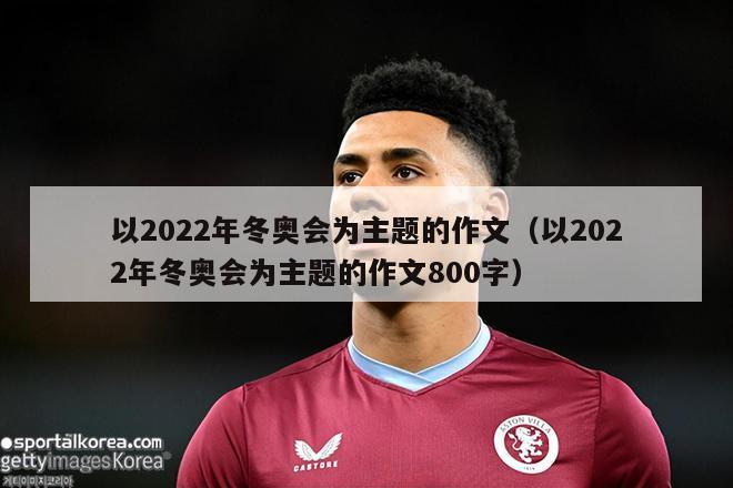 以2022年冬奥会为主题的作文（以2022年冬奥会为主题的作文800字）