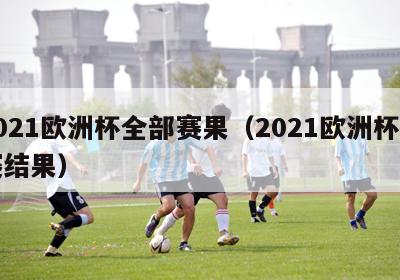 2021欧洲杯全部赛果（2021欧洲杯比赛结果）