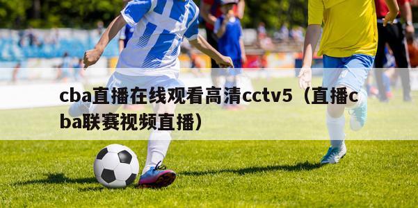 cba直播在线观看高清cctv5（直播cba联赛视频直播）