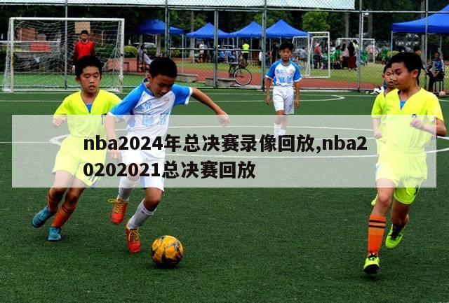 nba2024年总决赛录像回放,nba20202021总决赛回放