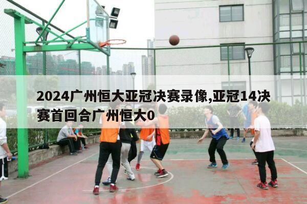 2024广州恒大亚冠决赛录像,亚冠14决赛首回合广州恒大0