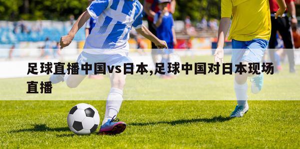 足球直播中国vs日本,足球中国对日本现场直播