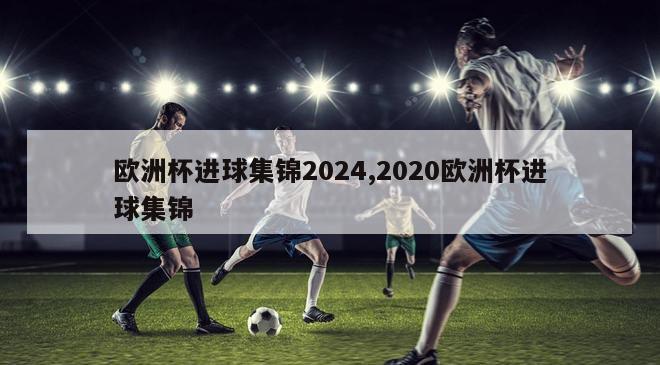 欧洲杯进球集锦2024,2020欧洲杯进球集锦