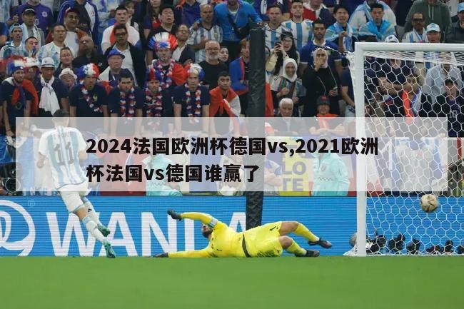 2024法国欧洲杯德国vs,2021欧洲杯法国vs德国谁赢了